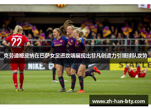 克劳迪娅皮纳在巴萨女足进攻端展现出非凡创造力引领球队攻势