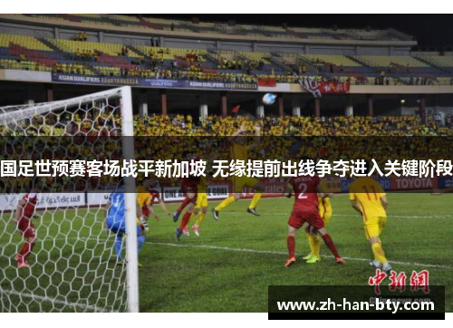 国足世预赛客场战平新加坡 无缘提前出线争夺进入关键阶段 国足世预赛客场战平新加坡 无缘提前出线争夺进入关键阶段